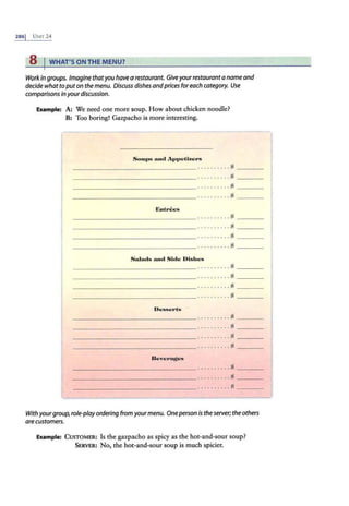 2861 UNIT24
8 IWHAT'S ON THE MENU?
Work in groups. Imagine thatyou have a restavrant. Giveyour restauranta name and
decide what to put on the menu. Discuss·dishes andprices foreach category. Use
comparisons inyour discussion.
Example: A: We need one more soup. How about chicken noodle?
B: Too boring! Gazpacho is more interesting.
Sou1•s tmd Ap1>efu.crs
----------------·.... ... ..s ----
-------- -------- ·....... ..s - ---
_ ___________ ____.. ....... .s ----
Eutrees
------------- ---·..... .. ..s - ---
-------- -------- ·.........s - - - -
------------ ----·...... ...s ----
- -- - - - - - - - - - -- - - · ....... . . $ ----
Salads mad Side Dishes
________________ .... ......s ----
------------ - - - -· ... . .. ... $ ----
- - - - - - - - - - - - -- - - · ....... .. $ ----
- - -- ------------· ......... $ - ---
__________ ______ .. . . .. .... $ ----
- - - - - - - - - - - - -- - - · .. ....... $ ----
________________ .. . ...... . $ - ---
________________.. ..... ... s ----
________________ .. . ....... $ ----
________________ .......... g - ---
________________..........s----
With yourgroup, role-playordering from yourmenu. Oneperson is the server; the others
are customers.
Example: CUSTOMER: Is the gazpacho as spicy as the hot-and-sour soup?
SERVER: No, the hot-and-sour soup is much spicier.
 