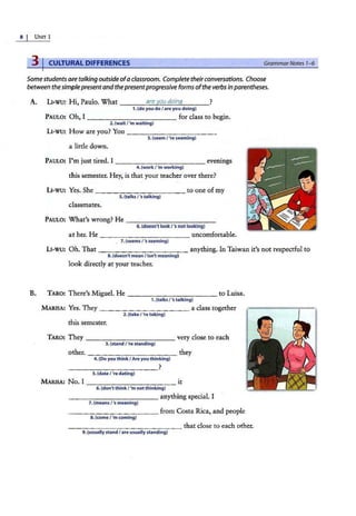 8 UNIT 1
3 I CULTURAL DIFFERENCES GrammarNotes 1-6
Somestudents are talking outside ofaclassroom. Complete theirconversations. Choose
between the simplepresent and thepresentprogressive forms ofthe verbs in parentheses.
A. L1-wu: Hi, Paulo. What ___...;;
a'""
re
'-""
yo
;..;;
u
;...;
d
;;.:
o
""
in
..;.;;
q
,___ _?
B.
1. (do you do I are you doing)
PAULO: Oh, I ___________ for class to begin.
2.{wait / 'm waiting)
L1-wu: How are you? You - -- ------ ---
3. (seemt •re s,.eming)
a little down.
PAULO: I'm just tired. I _____ _______ evenings
4. {work / 'm working)
this semester. Hey, is that your teacher over there?
L1-wu: Yes. She - ----------- to one ofmy
5.{talks / 'stalking)
classmates.
PAULO: What's wrong? He ------------
6.(doesn't lookl's not looking)
at her. He ____________ uncomfortable.
7.(seems/'s seeming)
LI-WU: Oh. That - - ---------- anything. In Taiwan it's not respectful to
8.(doesn't mean I isn't meaning)
look directly at your teacher.
TARO: There's Miguel. He ------------ to Luisa.
1.(talks / 'stalking)
MARISA: Yes. They ___________ a class together
2. (take / 're taking)
this semester.
TARO: They ---- - -------very close to each
3.(stand / 're standing)
other. - - - -------- they
4. (Do you thinkI Are you thinking)
-------- ----?
5. (date/ 're dating)
MARISA: N'o.l ___________ it
6. {don't think / 'm not thinking)
------------ anything special. I
7. {means / 'smeaning)
- - ---------- from Costa Rica, and people
8.{come/ 'm coming)
---------------that close to each other.
9. (usually stand / are usually standing)
 