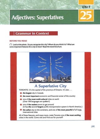 Grammar in Context
BEFORE YOU READ
() Lookatthephoto. Doyou recognize this city? Where doyou think itis? Whatare
someimportantfeatures for acityto have? Read the travelbrochure.
A Superlative City
TORONTO. It's the capital ofthe province ofOntario. It's also ...
+the largest city in Canada
+ the most important economic and financial center ofthe country
• one ofthe most multi-cultural cities on earth
' (Over 100 languages are spoken!)
+ one ofthe easiest towns to get around
(It has the second largest public transportation system in North America.)
+the safest city on the continent, and one ofthe most peaceful ofall large,
international cities
All ofthese features, and many more, make Toronto one ofthe most exciting
cities in the world. Come visit and! find out for yourself!
 
