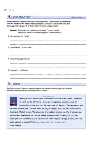 2941 UNIT 25
41WHAT ABOUT YOU?
Writesuperlativesentencesaboutyourownexperiences. Use the wordsin parentheses
with the most andthe least +the presentperfect. Write two sentences foreach item.
Go toAppendix 7,pageA-1,for helpwith the irregularpastparticiples.
Example: Toronto is the most interesting city I've ever visited.
Meadville is the least interesting place I've ever visited.
1. (interesting I city I visit)
2. (comfortable I place I stay)
3. (friendly I people I meet)
4. (expensive I trip I take)
s 1 EDITING
GrammarNotes 1-3
Readthispostcard. There are sevenmistakesin the useofsuperlativeadjectives. The first
mistake isalreadycorrected. Findandcorrectsixmore.
mo5t beautiful
Greet:r,gs tton Tamt:o-tha~ City I've ever VISlted. Yestaday
we W8'"lt to the CN TONer-the m:re rec:.ogttd:>le struc::tu·~ 11"1 all of
Uriada Fran there )oQJ get the best V1eW of the City. The resta.nnt was
the most expenstvest J've ever seen, so we.)..St Elljayed the view ?n::I then W8'"lt to
Kenslngtm lvbi:st to eat Ths plac:e has the baddest cro.vds b..rt: the ~ ~
the goodest food we've had so tt:r. We'ra staying in East Tamt:o. tt 's not the
dosEr place to <bNntown, b..rt: rt has sane of most r.stcnc. b.Alc:lrQs. h fact, o.r bed-
?n::l-breali:.fast IS called 1871 H;stonc 1--b.Jse. Jc:i!Yl LeN'IOI" sle pt here!
Love, Ma ISSa
 