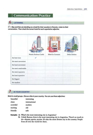 Adjectives: Superlatives 1295
Communication Practice
6 I LISTENING
0 MayandDan aredeciding on ahotelfor theirvacation in Toronto. Usten to their
conversation. Then check the correcthotelforeach superlative adjective.
Westin Harbour Castle Hotel Le Germain
the best view
the most convenient
the least convenient
the most comfortable
the most expensive
the least expensive
the biggest
the smallest
"
7 I IN YOUR COUNTRY
Work in smallgroups. Discuss cities inyourcountry. You can use these adjectives:
beautiful interesting
dean international
crowded
exciting
friendly
modem
old
safe
Eumple: A: What's the most interesting city in Argentina?
Delta Chelsea
=
B: I think Buenos Aires is the most interesting city in Argentina. There's so much to
do-theater, sports, movies. It's also the most diverse city in the country. People
from all over the world live there.
 