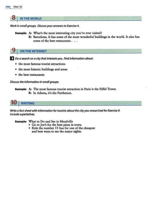 296j UNIT25
8 IIN THE WORLD
Workin smallgroups. Discussyouranswers to Exercise4.
Example: A: What's the most interesting city you've ever visited?
B: Barcelona. It has some of the most wonderful buildings in the world. It also has
some of the best restaurants . . .
9 I ON THE INTERNET
E Do asearch on a city thatInterestsyou. RndInformation about:
• the most famous tourist attractions
• the most historic buildings and areas
• the best restaurants
Discuss theInformation In smallgroups.
Exampt.: A: The most famous tourist attraction in Paris is the Eiffel Tower.
B: In Athens, it's the Parthenon.
110 IWRITING
Write a factsheetwith information for tourists about the cityyou researched forExercise 9.
Include superlatives.
Example: What to Do and See in Meadville
• Go to Joe's for the best pizza in town.
• Ride the number 53 bus for one of the cheapest
and best ways to see the major sights.
 