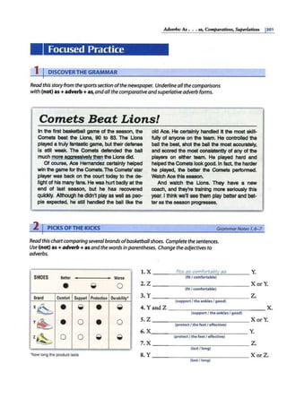 Adverbs: As ••• as, Comparatives, Superlatiues 1301
Focused Practice
1 I DISCOVERTHE GRAMMAR
Readthisstoryfrom thesportssection ofthe newspaper. Underline all the comparisons
with (not)as +adverb +as,andall the comparative andsuperlative adverb forms.
Comets Beat Lions!
In the first basketball game of the season, the
Comets beat the Lions, 90 to 83. The Lions
played a truly fantastic game, but their defense
Is still weak. The Comets defended the ball
much more aggressively than the Lions did.
Of course, Ace Hernandez certainly helped
win the game for the Comets. The Comets' star
player was back on the court today to the de-
light of his many fans. He was hurt badly at the
end of last season, but he has recovered
quickly. Although he didn't play as well as pea.
pie expected, he still handled the ball like the
2 IPICKS OFTHE KICKS
old Ace. He certalnly handled it the most skill-
fully of anyone on the team. He controlled the
ball the best, shot the ball the most accurately,
and scored the most consistently of any of the
players on either team. He played hard and
helped the Comets look good. In fact, the harder
he played, the better the Comets performed.
Watch Ace this season.
And watch the Lions. They have a new
coach, and they're training more seriously this
year. I think we'll see them play betterand bet·
tar as the season progresses.
Grammar Notes 1,6- 7
Read this chart comparing severalbrands ofbasketballshoes. Complete the sentences.
Use (not)as+adverb+ as andthe words in parentheses. Change the adjectives to
adverbs.
1. x fit:; a:; comfortabl:t. e;i:; Y.
SHOES Better Worse (fit I comfortable)
• ~ Q 2. z XorY.
(fitI comfortable)
B
rand Comfort Support Protection Durability• 3. y z.
(supportI theankles / good)
x ~ • ~·
• ~ 4. Yand Z x.
{support I the ankles / good)
y~ • 0
• 0
z~ 0 0 ~ ~
5. z X or Y.
(protectI the feet I effective)
6. x Y.
(protectI the feet / effective)
7. x z.
(last /long)
"hoY long the product lasts 8. y XorZ.
(last /long)
 