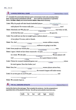 3021 UNIT26
3 I AWHOLE NEW BALL GAME GrammarNotes 1-6, 8-9
() Complete the conversation between sports commentator Carla Lobo andplayerElena
Bard. Use the words inparentheses with as . . .as or with the comparative orsuperlative
forms. Addthe orthan,andchoose between more orlesswhere necessary.
Loso: Why do people still take female basketball players _____;l.::.
ee;
::..:
e;
:....e;
::..:
e
:.:..
r =
io.::.
ue;
:::..:
l.<...
y ..::.
th
:.:.:
a
o:.
n
:...__ __
1.(seriously)
male players? Do women really play - - - - ----------- men?
2.(aggressively)
BARD: Absolutely not! We play just - - - - - - - - - - - - - -· And when we fall,
3 . (aggressively)
we hit the floor just - -- - - - -- - - - - - - - the guys do.
4.lhard)
Loso: You could sure sec that in tonight's game. Jackson played ____________
5. (fearlessly)
of any player I've seen, male or female.
BARD: Yes. And - - -- - - - - -- ----- women athletes compete,
6.(often)
----- - - - - -- - - - - audiences are going to see that.
7.(soon)
Loso: Some people say women play - ----------- - - - men.
8. (cooperatively)
BARD: I agree. I think we have better teamwork-we play --------------
9. Cwelll
on a team. We also play ---------------· Women players will
1O. (patiently)
wait -------- - - - - - - - for a good chance to shoot.
11 .{long)
LOBO: Tickets for women's basketball games cost --------------- tickets
12.(little)
for men's games. Does that bother you?
BARD: Sure, but ---- - -- - - -- - - --women players attract fans,
13. (fast)
- ---------- - - -- the women's leagues will make money.
14. (fast)
LOBO: So as time goes on you'll be paid --------------- and
15. (well}
BARD: We certainly hope so.
41THE ALL-AROUND ATHLETE GrammarNotes 2-5
Lookatthecharton the nextpage. Then complete the sentences. Use the comparativeor
superlative form ofthe adverbs in the box. You willusesomeadverbs more than once.
Ibadly far fast well high slowly I
 