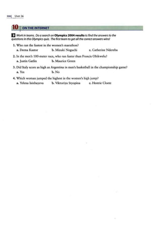 306j UNrr 26
10 I ON THE INTERNET
I] Work in teams. Do a search on Olympics2004resultsto find the answers to the
questions in this Olympics quiz. The first team to get all the correct answerswins!
1. Who ran the fastest in the women's marathon?
a. Deena Kastor b. Mizuki Noguchi c. Catherine Ndereba
2. In the men's 100-meter race, who ran faster than Francis Obikwelu?
a. Justin Gatlin b. Maurice Green
3. Did Italy score as high as Argentina in men's basketball in the championship game?
a. Yes b. No
4. Which woman jumped the highest in the women's high jump?
a. Yelena lsinbayeva b. Viktoriya Styopina c. Hestrie Cloete
 