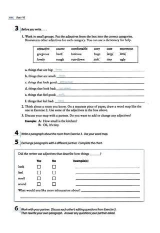 3081 PARTVI
-3+8eforeyou write . . .
1. Work in small groups. Put the adjectives from the box into the correct categories.
Brainstorm other adjectives for each category. You can use a dictionary for help.
aftra~vc
gorgeous
lovely
coarse
Jlai(
rough
comfortable
hideous
rWl>d{
wn
cozy cute enormous
huge J3'rg( )ltd~
Jef.(" tiny ugly
a. things that are big:_
la_
ra
....
,e
_
.- - - - - - - - - - - - - - - - - -- - --
b. things that are small: __..;;.
lit
;..;
t.;..;
le
""
.- - - - -- - - - - - - - - -- - -- - -
c. things that look good:_
a_
tt
_
~..._
ac
_t
_
iv.
_
e.._
. - - - -- - - - - - - -- - - - - - -
d. things that look bad:~
r""
u""
n-
~
d"""
o""
wn
""
,--------------------
e. things that feel good:_
s....
oft
....-
·--------------- - -----
f. things that feel bad: _ h
_
a
_
rd
...-·---------------------
2. Think about a room you know. On a separate piece of paper, draw a word map like the
one in Exercise 2. Use some,of the adjectives in the box above.
3. Discuss your map with a partner. Do you want to add or change any adjectives?
Example: A: How small is the kitchen?
B: Oh, it's tiny.
_§~ Writea paragraph aboutthe room from Exercise3. Useyourwordmap.
-.S_fExchangeparagraphs with a differentpartner. Complete the chart.
Did the writer use adjectives that describe how things ?
Yes No Example(s)
look D D
feel D D
smell D D
sound D D
What would you like more information about?
~Workwithyourpartner. Discuss each other's editing questionsfrom Exercise 5.
Then rewriteyourown paragraph. Answeranyquestionsyourpartnerasked.
 