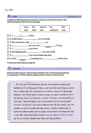 10 I UNITl
Complete the following statements using thecoffectform ofthe verbs in the box. Then
check the statements thatare trueforyou now.
annoy
make
feel
think
0 1. l __~
lo
_
ve
___ it here!
improve
treat
live jOv(
understand want
0 2. People always _______ me very kindly.
0 3. The customs here often _______ me.
0 4. I _______here now, but I --~----I'll stay.
(negative)
0 S. I to go home!
0 6. My language skills a lot each month.
D 7. I a lot of new friends these days.
Grammar Notes 1- 6
0 8. I still _ _____ everything, but I ______ at home here.
(negative)
To checkyourQuizresults,go topage 92.
11EDITING
Readthis student'sjournal. Thereare eleven mistakesIn the use·ofthepresentprogressive
orsimplepresent. The firstmistake is already corrected. Findandcorrect ten more.
~
~
~
~
~
~
~
~
~
~
~
~
~
~
~
~
~
~
~
I'm sitting
It's 12:30 ant. ~ lll !:he library rfl.}kl now. Hy dasstnaiR.s are eoiJh; /IHICh.
torJ<ther, bti I'm not htmgry yet, ,It. lwme, we e.ai never tJus eor/y. Todao ourpurrv:i./
topl.e lS CJJ!tare slwc.k. It's a good l.optc for me t1l.}ht now beeouse I'm being prel:ig
hamest.ck I 1'11iSS my old. roufule. ,It. lwme we a/WCIJIS are eoiJh; a bi.g meal at 2.iJO lli
!:he afternoon. Tit.en we rest. &tt here lll Torodo I'm h.awig a 3f)() caNersail.on class.
Every d.au I almost fall Q$/eep lll class, Md my t.eac.h.er ask me, •Are fJOtl bored!'
Of cowse I'm not bored. I ,Ju.St Med. my afternoon ntzp! This class alwaus iS fW1. Tlus
semestu we work on a pro}f!d wdh. vt.deo cameras. 11y !Rom ts (Jfllim grOIJPs of
per;p/e fr0/11 d.lfiereli ct.dfures. We are a.na/yJ.R. •soct.aJ dtst.anee.• Thai mea.ns Jww close
t.o each other t.hese people da.nd.. kcordtn() t.o my neJ.tJ woleh., ti's 1255, so I kale
ntJW for my 1:00 class. TM.dws hue rw/JJ aren't /lkll!g iarrJvless!
 