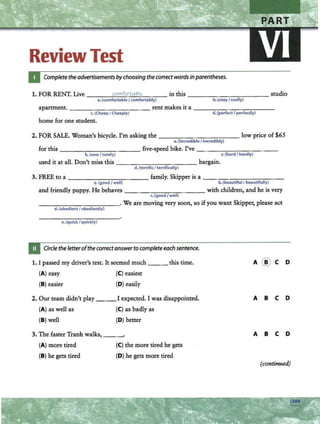Review Test
Complete theadvertisements bychoosing the correct words in parentheses.
1. FOR RENT. Live ---~
co
~m
~
fo
_
rt
~a
~l7
_
1y
~--- in this ------- - -- -- studio
a.(comfortable I comfortably) b.(cozy f cozily)
apartment. _ ___ _ _ _ ____ rent makes it a---- - - -- -- --
c.(Cheap I Choaply)
home for one student.
d.(perfect I perfectly)
2. FOR SALE. Woman's bicycle. I'm asking the ________ __ low price of $65
a.(incredible f incredibly)
for this---~------- five-speed bike. I've-- ----- - -- -
b. (newf newly) c.(hard I hardly)
used it at all. Don't miss this - --------- - bargain.
d.(terrific I terrifically)
3. FREE to a -----------family. Skipper is a---------- -
a. (good f well) b. (beautilulfbeautifully)
and friendly puppy. He behaves - - -- ,..--..,....,.---,,- --- with children, and he is very
c.(good f well)
- - -- -------· We are moving very soon, so if you want Skipper, please act
d.(obedient I obediently)
e.(quick f quickly)
Circle the letterofthecorrectanswer to completeeach sentence.
1. I passed my driver's test. It seemed much ___ this time. A @ C D
(A) easy (C) easiest
(B) easier (D) easily
2. Our team didn't play I expected. I was disappointed. A B c D
(A) as well as (C) as badly as
(B) well (D) better
3. The faster Tranh walks, A B c D
(A) more tired (C) the more tired he gets
(B) he gets tired (D) he gets more tired
(continued)
 