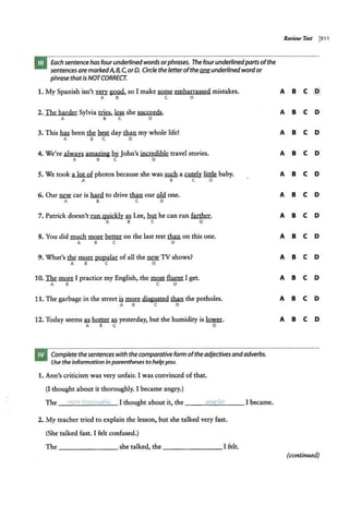 Each sentence has fourunderlinedwords orphrases. The fourunderlinedparts ofthe
sentences are markedA,8, C, orD. Circle the letterofthe~ underlined wordor
phrase thatis NOTCORRECT.
1. My Spanish isn't~ &Q,Qd, so I make m embarrassed mistakes.
A B C D
2. The harder Sylvia ~. ~ she succeeds.
A B C D
3. This has been the ~ day th.an my whole life!
A B C D
4. We're always amazing bl'.John's incredible travel stories.
A B C D
5. We took a lot of photos because she was fil!ctl. a cutely little baby.
A B C D
6. Our ~ car is h.ar4 to drive than ourcl4 one.
A B C D
7. Patrick doesn't run quickly n Lee, but be can run farther.
A B C D
8. You did much !IlQI.e. ~on the last test than on this one.
A B C D
9. What's Ihi:. ~popular of all the lli:Yi 1V shows?
A B C D
10. lliill.!.!tt I practice my English, the most fluent I get.
A B C D
11. The garbage in the street is.~ disgusted .tha.n the potholes.
A B C D
12. Today seems n hotter M yesterday, but the humidity is~.
A B C D
Complete the sentences with the comparative form ofthe adjectives andadverbs.
Use the information in parentheses to helpyou.
1. Ann's criticism was very unfair. I was convinced of that.
(I thought about it thoroughly. I became angry.)
The '·nore thorouahly I thought about it, the _ _ _21
:::;n
o.:::
,;i
""
n "'"·
e1
:....
· _ _ I became.
2. My teacher tried to explain the lesson, but she talked very fast.
(She talked fast. I felt confused.)
The--- - - - - she talked, the _ ______ I felt.
Review Test j311
A B C (D)
A B C D
A B C D
A B C D
A B C D
A B C D
A B C D
A B C D
A B C D
A B C D
A B C D
A B C D
(continued)
 