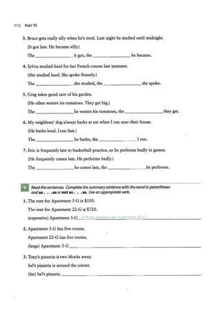 3121 PARTVI
3. Bruce gets really silly when he's tired. Last night he studied until midnight.
(It got late. He became silly.)
The _ _ _____ it got, the ___ _____ he became.
4. Sylvia studied hard for her French course last semester.
(She studied hard. She spoke fluently.)
The - - - - - -- she studied, the ________she spoke.
5. Greg takes good care of his garden.
(He often waters his tomatoes. They get big.)
The _ ___ ____ he waters his tomatoes, the ________ they get.
6. My neighbors' dog always barks at me when I run near their house.
(He barks loud. I run fast.)
The ____ ___ he barks, the ______ _ I run.
7. Eric is frequently late to basketball practice, so he performs badly in games.
(He frequently comes late. He performs badly.)
The ____ ___ he comes late, the _____ __ he performs.
Readthesentences. Completethe summarysentencewith thewordin parentheses
andas . . .asornotas • • •as. Use an appropriate verb.
1. The rent for Apartment 5-G is $550.
The rent for Apartment 22-G is $720.
(expensive) Apartment 5-G ion't ag expenc
,1ve ag Apartment 22··'1.
2. Apartment 5-G has five rooms.
Apartment 22-G has five rooms.
(large) Apartment 5-G_ _ _ _ _ _____ _ _ _______ _____
3. Tony's pizzeria is two blocks away.
Sal's pizzeria is around the corner.
(far) Sal's pizzeria _ ____ ___________ _______ ___
 