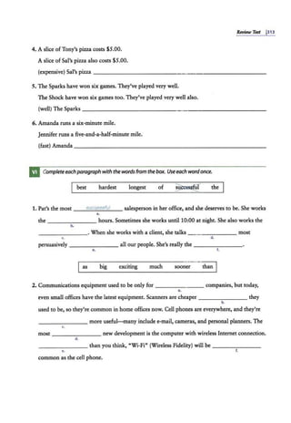 RevUw Test j313
4. A slice of Tony's pizza costs $5.00.
A slice ofSal's pizza also costs $5.00.
(expensive) Sal's pizza - - -- - - -- - - - - -- - - -----------
5. The Sparks have won six games. They've played very well.
The Shock have won six games too. They've played very well a'lso.
(well) The Sparks ____________ ______________
6. Amanda runs a six-minute mile.
Jennifer runs a five-and-a-half-minute mile.
(fast) Amanda - - - - -- - - - - - - - - - - - - - - - - - - - --
Complete eachparagraph with the words from the box. Use each word once.
best hardest longest of the
1. Pat's the most __5
_u
_
c_
c_
e5
_5
_,,
_
ul__ salesperson in her office, and she deserves to be. She works
a.
the - - - -- - --hours. Sometimes she works until 10:00 at night. She also works the
b.
________ . When she works with a client, she talks - - - ----- most
c. d.
persuasively - - -- - --- all our people. She's really the - -- - - ---
•• f.
as big exciting much sooner than
2. Communications equipment used to be only for - - - - ---- companies, but today,
a.
even small offices have the latest equipment. Scanners are cheaper - -- -- - -- they
b.
used to be, so they're common in home offices now. Cell phones are everywhere, and they're
_ ____ _ _ _ more useful-many include e-mail, cameras, and personal planners. The
c.
most - - - - -- -- new development is the computer with wireless Internet connection.
d.
_ ______ than you think, "Wi-Fi" (Wireless Fidelity) will be - - -- - - -
•• f.
common as the cell phone.
 