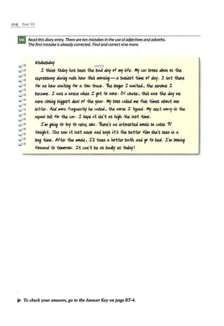 3141 PART VI
~
c;;:::::t
~
~
~
~
~
c;;:::::t
~
~
c;;:::::t
~
~
c;;:::::t
~
~
~
Read this diaryentry. There are ten mistakes in the use ofadjectives andadverbs.
Thefirst mistake is already corrected. Findandcorrectnine more.
W~ W01"5t
I. ~ ~ kiAs blllt -the 8M b.J/ rrF- f<f./ /~"-Ft. flfl/ UJ.r brOKt t/Dwtt Ott -the
t,Xfr~ ~ rush how -thi.S ~ - 4 buslts-t - ,,.,. b.J/. I. sa.-t -that
-For M how toQJ.:a.i!g .f11r 4 -tbll.> -b-ulJc. '!Ke longtr I. IOQJ."-td, -the Mn/DUS I.
bWlll1t. I. IO/lS 4 IOrt.GIC tohtfl I. jOi io IO&rK. D-f Gow-St, iJuS I0/1S {he b.J/ tot
IA>lrt c.losing ~-t k4l ,,.,. -the YUJ.r. Ml/ bDss UIJIU IHt -fWt -bMes ~-t Otlt
It-Hu . Ai1d more. -FrtJiUbl.-t.ly ht ~tu , -the laOt'U :r -bfpea. Ml/ 11«-t ~ i$ -the
repo.U- bill -For -tht- UJ.r. I. hopt ,1; i$tt'-t /1S 11+-the l11Si -t.ln.
I.'IM M -to -t¥y -to rtla.x. llD/AJ. "'lhut's M itt-tues-tea ~ 011. <Ablt 1V
iolllf1.i. ~M sato ,1; l11Si tottlf. M4 SD.JfS Vt's ~ t>tiitr -Fil1M skt's Sllll itt 4
/Ortf -t.in. A-ft.er -the~. I.'11mt4 hoi-ttr b4-f:h AAA f -to bU. I.
0
1M IOOKing
-fDrll>M4 -to iolMM"OIO. I.-t lM'-t bt /1S 'oa4Jy /1S -tobJ/!
~ To check your answers, go to the Answer Key on page RT-4.
 