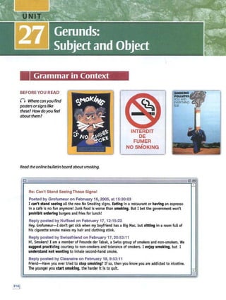 Grammar in Context
BEFORE YOU READ
() Where canyou find
posters orsigns like
these? How do you feel
about them?
Read the online bulletin board aboutsmoking.
E UTE_ 7T7:Z£ T7
Re: Can't Stand Seeing Those Signs!
INTERDIT
DE
FUMER
NO SM-OKING
_RZ__
Posted by Grofumeur on February 16, 2005, at 15:30:03
a
I can't stand seeing all the new No Smoking signs. Eating in a restaurant or having an espresso
in a cafe is no fun anymore! Junk food is worse than smoking. But I bet the government won't
prohibit ordering burgers and fries for lunch!
Reply posted by Nuffsed on February 17, 12:15:22
Hey, Grofumewr-I don't get sick when my boyfriend has a Big Mac, but sitting in a room full of
his cigarette smoke makes my hair and clothing stink.
Reply posted by Swissfriend on February 17, 20:53:11
Hi, Smokers! I am a member of Freunde der Tabak, a Swiss group of smokers and non-smokers. We
suggest practicing courtesy to non-smokers and tolerance of smokers. I enjoy smoking, but I
understand not wanting to inhale second-hand smoke.
Reply posted by Cleanaire on February 18, 9:53:11
Friend-Have you ever tried to stop smoking? If so, then you know you are addfcted to nicotine.
The younger you start smoking, the harder itis to quit
.,
 