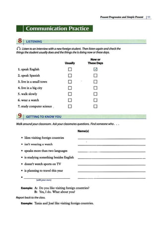 PresentProgressive and SimpkPresent 111
Communication Practice
8 I LISTENING
n listen to an interviewwith a newforeign student. Then listen again andcheck the
things the studentusually doesand the thingsshe is doing noworthese days.
Now or
Usually These Days
1. speak English 0 0
2. speak Spanish 0 0
3. live in a small town 0 0
4. Jive in a big city 0 0
5. walk slowly 0 0
6. wear a watch 0 0
7. study computer science . 0 0
9 I GETTINGTO KNOW YOU
Walk aroundyourclassroom. Askyourclassmates questions. Findsomeone who. . .
Name(s)
• likes visiting foreign countries
• isn't wearing a watch
• speaks more than two languages
• is studying something besides English
• doesn't watch sports on TV
• is planning to travel this year
• ~~~~~~~~~~~~
(add your own)
Example: A! Do you like visiting foreign countries?
B: Yes,Ido.Vhataboutyou?
Reportbackto the class.
Example: Tania and Jose like visiting foreign countries.
 