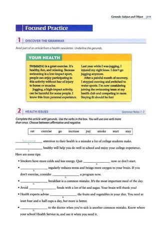 Gerunds: Subject and Object 1319
'
Focused Practice
1 IDISCOVER THE GRAMMAR
Readpart of an article from a health newsletter. Underline the gerunds.
.~9 is a great exercise. It's
healthy, fun, and relaxing. Because
swimmingis a low-impactsport,
people canenjoyparticipatingin
this activity without fear of injury
to bones or muscles.
Jogging, a high-impact activity,
can be harmful for some people. I
know this from personal experience.
2 I HEALTH ISSUES
Last year whileI was jogging, I
injured my right knee. I don't go
jogginganymore.
After a painful month ofrecovery,
I stopped running andswitched to
water sports. I'm now considering
joining the swimming team at my
health club and competingin races.
Stayingfit should be fun!
GrammarNotes 1-3
Complete this article with gerunds. Use the verbs in the box. You will use one verb more
than once. Choose between affirmativeand negative.
eat exercise go increase smoke start stay
_ _ ..;_~_n
_
ti
-'--- attention to their health is a mistake a lot ofcollege students make.
-------- healthy will help you do well in school and enjoy your college experience.
2.
Here are some tips:
• Smokers have more colds and less energy. Quit ______ __ now or don't start.
3.
• - -- -- --- regularly reduces stress and brings more oxygen to your brain. If you
4.
don't exercise, consider -------- a program now.
s.
• -------- breakfast is a common mistake. It's the most important meal of the day.
6.
• Avoid _ _______ foods with a lot of fat and sugar. Your brain will thank you!
7.
• Health experts advise -------- the fruits and vegetables in your diet. You need at
8.
least four and a half cups a day, but more is better.
• -------- to the doctor when you're sick is another common mistake. Know where
9.
your school Health Service is, and use it when you need it.
 