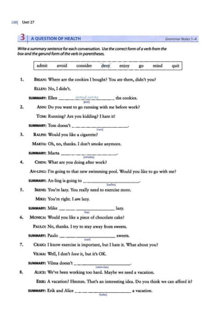 320j UNIT27
3 I A QUESTION OF HEALTH GrammarNotes 7-4
Write a summarysentence foreach conversation. Use the correctform ofa verb from the
box and the gerundform ofthe verb in parentheses.
admit avoid consider enjoy go mind
1. BRIAN: Where are the cookies I bought? You ate them, didn't you?
Eu.EN: No, I didn't.
SUMMARY: Ellen denied eating the cookies.
(cat)
2. ANN: Do you want to go running with me before work?
TOM: Running? Axe you kidding? I hate it!
SUMMARY: Tom doesn't - - - - - - - - - - -
(run)
3. RALPH: Would you like a cigarette?
MARTA: Oh, no, thanks. I don't smoke anymore.
SUMMARY: Marta ___ _ _ ______
(smoke)
4. CHEN: What are you doing after work?
quit
AN-LING: I'm going to that new swimming pool. Would you like to go with me?
SUMMARY: An-ling is going to - - - - - - - - - - -
{swim)
5. IRENE: You're lazy. You really need to exercise more.
MIKE: You're right. I am lazy.
SUMMARY: .Mike _ _ _ ________ lazy.
(be)
6. MONICA: Would you like a piece ofchocolate cake?
PAULO: No, thanks. I try to stay away from sweets.
SUMMARY: Paulo - - - - - - - - - - - sweets.
(eat)
7. CRAIG: I know exercise is important, but I hate it. What about you?
VILMA: Well, I don't love it, but it's OK.
SUMMARY: Vilma doesn't - - - - - - - - - - -
(exercise)
8. ALICE: We've been working too hard. Maybe we need a vacation.
ERIK: A vacation? Hmmm. That's an interesting idea. Do you think we can afford it?
SUMMARY: Erik and Alice - - - -- - - - - - - a vacation.
{take)
 