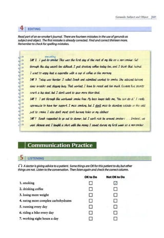 Geru11ds:Subject a11d Object 1321
41EDITING
Readpartofan ex-smoker'sjournal. Thereare fourteen mistakes in the use ofgerunds as
subjectand object. The firstmistakeis alreadycorrected. Find andcorrect thirteen more.
Rememberto check forspelling mistakes.
e;moking
DK 1 I 'l'-li1~e! Tlus was t1t.e ltrsi dou of t1t.e rest of ~ Ide as a rr>n-smokv. Get
~h. tJte. dlJIJ wasn't l:oo <iikull I ?'J'i. drrJ'lkiJrJ r.offee todou l:oo, and I I.Ju.Ilk IJtat. h.elp01..
I ~ tc t21001 Ito.ti. 11 Cl/prefi,e. WiJA a cop of r.offee f.11 t1t.e f!IOrntn(J.
DK 3 Todau was lt.arda. I calkd. Df.llalt. ant. atJntiUd llXJJied f.tJ smoke. Sh£ adJ/i.seti. fak~
dR.Rp bretilts and. sf.aJ;iAg lx,ey.7kd IJ.KJri<ed. J ltate f.tJ rest.st eat l:oo tm.d. Ga/Mg fwe pOIJ!ld.5
are.n't 11 bi,g rka/, bu/; J don't wad t.o (JaJJI mJre titan tltot.
DK 5 I gd tJzrouqh t1t.e ~ SlllOke free fly boss keeps t.e/ls me, 'YGVJ CM di:J Ii.· I r~/y
app~ to ltl1Jle. ku StJpport. 1 MSS smo/(iJ'l(J, bu/; 1 ggd1 mlSS f.o sUi.ntiJJtJ oufsidR. f.11 t1t.e c.old
psi kJ smoke. J a/sa don't ll1l./1d d.on't bur!VllJ Jw/es /J1 ~ <!.lotMs!
DK 7 lJ/J1a)z. .<tK}{le.Sted f.o 90 ottL t.o dJMer, bti I CIUl't rtSk be arouw1. smokers . . . JnsiR.atJ., we
wed, .s/tcPiHJ and. J botitJkt 11 sltvt IJJfiJr. tM lfOllRJJ I sated. d.un,ng ~fin week as a non-smcker.
# 2 :
Communication Practice
5 I LISTENING
n Adoctorisgiving adviceto a patient. Some things areOKforthis patient to do, butother
things ore not. Listento theconversation. Then listenagain andcheck the correctcolumn.
OKto Do NotOKtoOo
1. smoking D [21
2. drinking coffee D D
3. losing more weight D D
4. eating more complex carbohydrates D D
5. running every day D D
6. riding a bike every day D D
7. working eight hours a day D D
 
