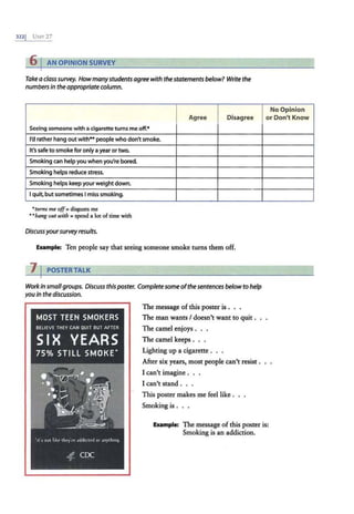 3221 UNrr 27
6 I AN OPINION SURVEY
Takeaclasssurvey. Howmanystudentsagreewiththestatementsbelow? Write the
numbersin theappropriatecolumn.
Agree Disagree
Seeing someone with a cigarette tums me off.*
I'd rather hang out with"" people who don't smoke.
It's safe to smoke for only ayear ortwo.
Smoking can help you when you're bored.
Smoking helps reduce stress.
Smoking helps keep your weight down.
I quit, but sometimes I miss smoking.
•tttms me off= disgusts me
../Ja11g out wit/J = spend a lot of time with
Discussyoursurveyresults.
Example: Ten people say that seeing someone smoke turns them off.
11POSTERTALK
Workin small groups. Discuss thispaster. Complete someofthesentencesbelowto help
youin the discussion.
The message of this poster is . . .
The man wants I doesn't want to quit.
The camel enjoys . . .
The camel keeps . . .
Lighting up a cigarette .
After six years, most people can't resist .
I can't imagine . . .
I can't stand . . .
This poster makes me feel like .
Smoking is.
No Opinion
or Don't Know
Example: The message of this poster is:
Smoking is an addiction.
 