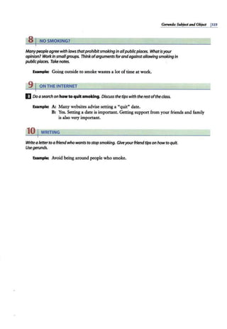s 1 NO SMOKING?
Manypeople agreewithlaws thatprohibitsmokingIn allpublicplaces. Whatisyour
opinionl W
orkIn smallgroups. Thinkofarguments forandagainstallowingsmokingin
publicplaces. Takenotes.
Example: Going outside to smoke wastes a lot of time at work.
9 I ON THE INTERNET
E Do asearch on howto quit smoking. Discuss the tips with therestoftheclass.
Example: A: Many websites advise setting a "quit" date.
B: Yes. Setting a date is important. Getting support from your friends and family
is also very important.
10 I WRITING
Writea fetterto a friendwho wants to stop smoking. Giveyourfriend tips on howto quit.
Usegerunds.
Example: Avoid being around people who smoke.
 