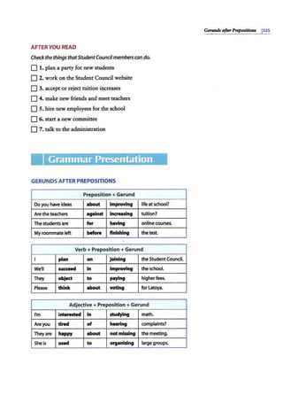 AFTER YOU READ
Check the things thatStudentCouncilmemberscan do.
0 1. plan a party for new students
0 2. work on the Student Council website
0 3. accept or reject tuition increases
0 4. make new friends and meet teachers
0 S. hire new employees for the school
0 6. start a new committee
0 7. talk to the administration
Grammar Presentation
GERUNDS AFTER PREPOSITIONS
Preposition+ Gerund
Do you have ideas about Improving life at school?
Aretheteachers against Increasing tuition?
The students are for having onllne courses.
My roommate left before finishing the test.
Verb+ Preposition+ Gerund
I plan on joining the StudentCouncil.
We'll succeed In Improving the school.
They object to paying higherfees.
Please think about voting for Latoya.
Adjective+ Preposition +Gerund
I'm Interested In studying math.
Are you tired of hearing complaints?
They are happy about not missing the meeting.
She is used to organizing large groups.
Gerunds afterPrepositions 132s
 