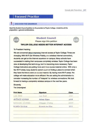 Gerunds after Prepositions 1327
Focused Practice
1 IDISCOVERTHE GRAMMAR
Read theStudentCouncilpetition to the presidentofTaylor College. Underline allthe
preposition+ gerundcombinations.
Student Council
Please sign this petition
TAYLOR COLLEGE NEEDS BETTER INTERNET ACCESS
To President Hacking:
We are concerned about improving Internet access atTaylor College.Times are
changing. With Wi-Fi (for Wireless Fidelity, or a wireless Internet connection),
studentscan get on the Internet anywhere on campus. Many schools have
succeeded in making their campuses completely wireless. Taylor College has been
slow at developing this technology, but it is becoming more necessary.Taylor
College instructors are putting more and more course material online. With only a
few Wi-Fi areas, busy students cannot count on finding a place to connect when
they have the time to work on course material. By having more Wi-Fi areas, the
college will make education more efficient. We are asking the administration to
consider increasing the number of"hotspots" for wireless connections.We look
forward to having a completely wireless campus in the next few years.
Sincerely,
The Undersigned
Print Name Signature Class
l££ RAND lee !?.and. 201C
At.J10t.JIO £IV6~ Art1:DAA? Rivera. Z..008
MAGGIE CHANG Maggie Chang 2009
RICARDO VA 'SILIA Ric.,,v.l.o .,1..,, Silv"' 2.010
 