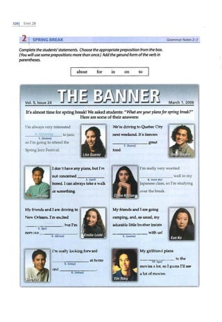 3281 UNl1" 28
2 I SPRING BREAK GrammarNotes 2-3
Complete thestudents'statements. Choose theappropriatepreposition from the box.
(You will use someprepositions more than once.) Addthe gerundform ofthe verb in
parentheses.
about for in on to
Vol. 5, Issue 24 March 1, 2006
It's almost time for spring break! We asked students: "What are your plansfor spring break?"
Here are some of their answers:
I'm always very interested
In li!>tenln61 to jazz,
1. (listen)
so I'm going to attend the
Spring Jazz Festival.
I don't have any plans, but I'm
not concerned----- -
2. (get)
bored. I can always take a walk
or something.
My friends and I are driving to
New Orleans. I'm excited
---=~--:---- , but I'm
3. (go)
nervous - - -.,-----·
4. (drive)
I'm really looking forward
,___ _____ at home
5. (stay)
and _ _ ____ _ _
6. (rela><)
. 4#- SX¥4 - AW!
We' re driving to Quebec City
next weekend. It's famous
___ _ ___ great
7 . (have)
food.
I'm really very worried
_ ___ ___ well in my
8. (not do)
Japanese class, so I'm studying
over the break.
My friends and I are going
camping, and, as usual, my
adorable little brother insists
_ ______ with us!
9. (come)
My girlhiend plans
---~~-- to the
10. (go)
movies a lot, so I guess 111 see
a lot of movies.
z
= t
 