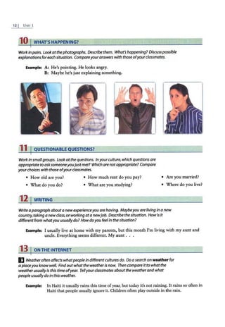 12 I UNIT l
10 I WHAT'SHAPPENING?
Work in pairs. Look atthe photographs. Describe them. What's happening? Discuss possible
explanations foreach situation. Compareyour answerswith those ofyourclassmates.
Example: A: He's pointing. He looks angry.
B: Maybe he's just explaining something.
11 I QUESTIONABLE QUESTIONS?
Workin smallgroups. Lookat thequestions. Inyourculture, which questions are
appropriate toasksomeoneyoujustmet? Which are notappropriate? Compare
yourchoices with those ofyour classmates.
• How old are you? • How much rent do you pay?
• What do you do? • What are you studying?
12 1WRITING
• .Are you married?
• Where do you live?
Write aparagraph about a new experienceyou are having. Maybeyou areliving in a new
country, taking a new class, orworking ata newjob. Describe thesituation. How is it
different from whatyou usuallydo? How doyou feel in the situation?
Example: I usually live at home with my parents, but this month I'm living with my aunt and
uncle. Everything seems different. My aunt . . .
13 I ON THE INTERNET
I] Weatheroften affects whatpeoplein differentcultures do. Do asearch on weather for
a placeyou know well. Findout what the weatheris now. Then compare it to what the
weatherusually is this time ofyear. Tellyour classmates about the weatherandwhat
people usually do in this weather.
Example: In Haiti it usually rains this time of year, but today it's not raining. It rains so often in
Haiti that people usually ignore it. Chitdren often play outside in the rain.
 