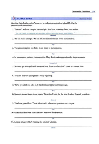 Gerund$ afterPrepositions j329
3 I SCHOOL ISSUES
Combine the following pairs ofsentences to makestatements aboutschool life. Use the
prepositions in parentheses.
1. You can't walk on campus late at night. You have to worry about your safety.
You can't walk on campu5 /ate at niqht without worryinq about your 5afety.
(without)
2. We can make changes. We can tell the administration about our concerns.
(by)
3. The administration can help. It can listen to our concerns.
(by)
GrammarNote 1
4. In some cases, students just complain. They don't make suggestions for improvements.
(instead of)
5. Students get annoyed with some teachers. Some teachers don't come to class on time.
(for)
6. You can improve your grades. Study regularly.
(by)
7. We're proud of our school. It has the latest computer technology.
(for)
8. Students should learn about issues. Then they'll vote for the next Student Council president.
(before)
9. You have great ideas. Those ideas could solve some problems on campus.
(for)
10. Our school has been slow. It hasn't improved food services.
(at)
11. Latoya is happy. She's running for Student Council.
(about)
 