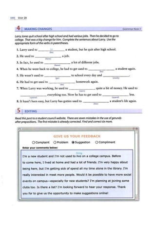 3301 u~n- 2s
41MAKING CHANGES GrammarNote3
LarryJones quitschool afterhigh schooland hadvariousjobs. Then he decided to go to
college. That was a big change forhim. Complete the sentences about Larry. Use the
appropriate form ofthe verbs in parentheses.
1. Larry used to - ---'-
be
=--- -- a student, but he quit after high school.
(be)
2. He used to --------a job.
(have}
3. In fact, he used to -------- a lot of different jobs.
(have)
4. When he went back to college, he had to get used to ---....,....---- a student again.
(be)
5. He wasn't used to to school every day and --------
(go} (study)
6. He had ro ger used to homework again.
(do}
7. When Larry was working, he used ro quite a bit of money. He used to
(earn}
---- - - -- everything too. Now he has to get used to ________ less.
{spend) (spend)
8. Ir hasn't been easy, but Larry has gotten used to - ------- a student's life again.
(live)
s1 EDITING
Read thispost to a studentcouncil website. There areseven mistakes in the use ofgerunds
afterprepositions. The firstmistake is alreadycorrected. Findand correctsixmore.
..
0 -
-- ·- - -
GIVE US YOUR FEEDBACK
0Complaint 0Problem @Suggestion 0 Compliment
Enter your comments below:
living
I'm a new student and I'm not used to ·five on a college campus. Before
to come here, I lived at home and had a lot of friends. I'm very happy about
being here, but I'm getting sick of spend all my time alone in the library. I'm
really interested in meet more people. Would it be possible to have more social
events on campus-especially for new students? I'm planning at joining some
clubs too. Is there a list? I'm looking forward to hear your response. Thank
l!!l 13
-
-
•
f
I
•
I
'
you for to give us the opportunity to make suggestions online!
~~
I «>
~ mr 2 !!&E AQ LLE &J44¥¥t - -
'
 