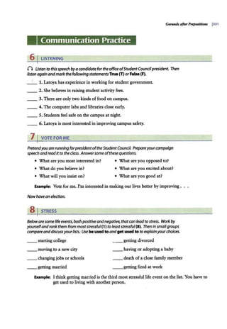 Communication Practice
6 I LISTENING
() Usten to this speech byacandidate for the office ofStudentCouncilpresident. Then
listen again andmarkthe fol/owing statementsTrue (T) orFalse (F).
__ 1. Latoya has experience in working for student government.
__ 2. She believes in raising student activity fees.
__ 3. There are only two kinds offood on campus.
__ 4. The computer labs and libraries close early.
_ _ 5. Students feel safe on the campus at night.
__ 6. Latoya is most interested in improving campus safety.
7 I VOTE FOR ME
Pretendyouare running forpresidentofthe StudentCouncil. Prepareyourcampaign
speech andreadit to the class. Answersome ofthesequestions.
• What are you most interested in? • What are you opposed to?
• What do you believe in? • What are you excited about?
• What will you insist on? • What are you good at?
Example: Vote for me. I'm interested in making our lives better by improving .
Nowhave an election.
a,STRESS
Belowaresome life events, both positiveandnegative, thatcan lead to stress. Work by
yourselfand rank them from moststressful (1) to leaststressful(8). Then in smallgroups
compareanddiscussyourlists. Use beused to andget used toto explainyourchoices.
__ starting college
__ moving to a new city
__ changing jobs or schools
__ getting married
__ getting divorced
__ having or adopting a baby
__ death of a close family member
__ getting fired at work
Example: I think getting married is the third most stressful life event on the list. You have to
get used to living with another person.
 