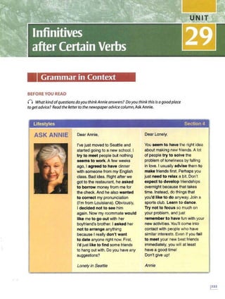 Grammar in Context
BEFORE YOU READ
I) What kindofquestionsdo you thinkAnnieanswers? Doyou think this is a gocdplace
to get advice? Readthe letterto the newspaperadvice column,Ask Annie.
Lifestyles Section 4
ASK ANNIE Dear Annie,
I've just moved to Seattle and
started going to a new school. I
try to meet people but nothing
seems to work. A few weeks
ago, I agreed to have dinner
with someone from my English
class. Bad idea. Right after we
got to the restaurant, hie asked
to borrow money from me for
the check. And he also wanted
to correct my pronunciation
(I'm from Louisiana). Obviously,
I decided not to see him
again. Now my roommate would
like me to go out with her
boyfriend's brother. I asked her
not to arrange anything
because I really don't want
to date anyone right now. First,
I'd just like to find some friends
to hang out with. Do you have any
suggestions?
Lonely in Seattle
Dear Lonely,
You seem to have the right idea
about making new friends. A lot
of people try to solve the
problem of loneliness by falling
in love. I usually advise them to
make friends first. Perhaps you
just need to relax a bit. Don't
expect to develop friendships
overnight because that takes
time. Instead, do things that
you'd like to do anyway. Join a
sports club. Learn to dance.
Try not to focus so much on
your problem, and just
remember to have fun with your
new activities. You'll come into
contact with people who have
similar interests. Even if you fail
to meet your new best friends
immediately, you will at least
have a good time!
Don't give up!
Annie
 