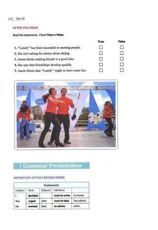 3341 UNIT 29
AFTER YOU READ
Readthe statements. CheckTrue orFalse.
1. "Lonely" has been successful in meeting people.
2. She isn't asking for advice about daring.
3. Annie thinks making friends is a good idea.
4. She says that friendships develop quickly.
5. Annie thinks that "Lonely" ought to have some fun.
Ill
INFINITIVES AFTER CERTAIN VERBS
Statements
Subject Verb (Object) Infinitive
I decided (not) to write to Annie.
You urged John (not) to take her advice.
He wanted (her) to advise John.
True False
0
0
0
0
0
0
0
0
0
0
 