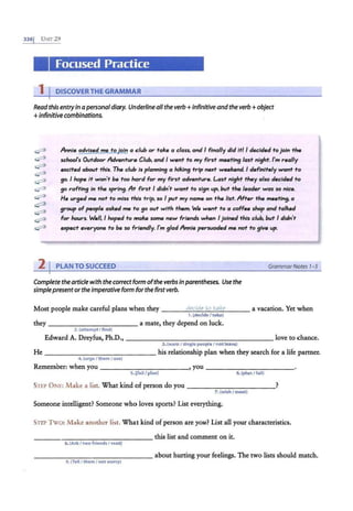 3361 UNIT29
Focused Practice
1 I DISCOVERTHE GRAMMAR
Read this entry in apersonaldiary. Underline all the verb+ infinitive and the verb+ object
+Infinitive combinations.
Annie advised me to join a club or take a class, and I finally did it/ I decided to join the
school"s Outdoor Adventure Club. and I went to my first meeting last night. I'm really
excited about this. The club is planning a hiking trip next weekend. I definitely want fo
go. I hope It won't be too hard for my first adventure. Last night they also decided to
go rafting in the spring. At first I didn't want to sign up, but the leader was so nice.
He urged me not to miss this trip, so I put my name on rhe list. After the meeting, a
group of people asked me to go out with them. We went' to a coffee shop and talked
for hours. We//, I hoped to make some new friends when I joined this club, but I didn't
expect everyone to be so friendly. I'm glad Annie persuaded me not to give up.
2 I PLAN TO SUCCEED
Complete thearticle with the correctform ofthe verbs inparentheses. Use the
simplepresentor the Imperative form forthe first verb.
Grammar Notes 1-5
Most people make careful plans when they ---~
d
~
e.._
c.._
id
.._
e~
to
.._
t
.._
a
_
k.._
e___ a vacation. Yet when
1.(decide I take)
they ----------- - a mate, they depend on luck.
2.(attempt I find)
Edward A. Dreyfus, Ph.D., ___________________ love to chance.
3. (warn I single people I notleave)
He -------------- his relationship plan when they search for a life partner.
4. (urgeI them I use)
Remember: when you _ _ __________, you ------------
5.!fail I plan) 6.(plan I fail)
SlEP ONE: Make a list. What kind of person do you ___________?
7. (wish I meet)
Someone intelligent? Someone who loves sports? List everything.
STEP Two: Make another list. What kind of person are you? List all your characteristics.
this list and comment on it.
---- - - ----------
8.(Ask I two friends I read)
--------------- about hurting your feelings. The two lists should match.
9.(Tell/them I not worry)
 