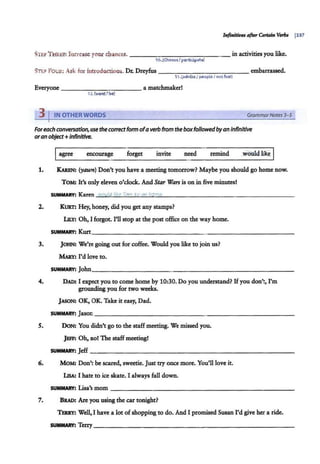 Infinitivu ~ Cntain Vmn j337
STEP THREE: Increase your chances. - - ----------- - in activities you like.
10.(Choose/partidpate)
STf:PFou1i: Ask for introducrious. Dr. Dreyfus --------- - - -- embarrassed.
1I.(adviseI peopleI notfuel)
Everyone ___________ a matchmaker!
17..(wont/be)
3 I IN OTHER WORDS GrammarNotes 3- 5
Foreach conversation, use theco"ectform ofaverb from the boxfollowedbyan infinitive
oran object+ Infinitive.
Iagree encourage forget invite need remind
1. KAREN: (yawn) Don't you have a meeting tomorrow? Maybe you should go home now.
ToM: It's only eleven o'clock. And Star Wars is on in five minutes!
SUMMARY: Karen would like Tom ro ao home..
2. KURT: Hey, honey, did you get any stamps?
LltY: Oh, I forgot. I'll stop at the post office on the way home.
SUMMARY: Kurt_______________ ____________
3. JOHN: We're going out for coffee. Would you like to join us?
MAllY: I'd love to.
SUMMARY: John________________________~
4. DAD: I expect you to come home by 10:30. Do you understand? Ifyou don't, I'm
grounding you for two weeks.
JASON: OK, OK. Take it easy, Dad.
SUMMARY: Jason _ _ _ _ _ _ _ ___________________
S. DoN: You didn't go to the staff meeting. We missedyou.
JEFF: Oh, no! The staffmeeting!
SUMMARY: Jeff--- - - - - - - - -- - -- - - -- - - -----
6. MOM! Don't be scared, sweetie. Just try once more. You'll love it.
LisA: I hate to ice skate. I always fall down.
SUMMARY: Lisa's mom-------------------- - - - - -
7. BRAD: Are you using the car tonight?
Th.RRY: Well, I have a lot of shopping to do. And I promised Susan I'd give her a ride.
SUMMARY: Terry __________ _ ______ _______ _
 