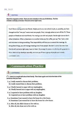 3381 UNIT 29
41EDITING
Readthis magazinearticle. Thereare nine mistakes in the useofinfinitives. The first
mistake isalreadycorrected. Find andcorrecteightmore.
make
You'd like to ma·ki·ng some new mends. Maybe you're at a new school orjob, or, possibly, you have
changed and the "new you" wants meet new people. First, I strongly advise to tum offthe lV. Those
people on Friends are notYOUR mends. You need go out with real people. Decide right now to don't
refuse invitations. When a classmate or co-worker invites you for coffee, just say "Yes." join a club
and volunteerto doing something. That responsibility will force you to attend the meetings. By
doing these things, you will manage meeting a lot ofnew people. But don't rush to become close
mends with someone right away. Learn to listen. Encourage the person to talks by asking questicns.
Allow relationships develops naturally, and soon you'll have a group of people you're really
comfortable with.
Communication Practice
5 I LISTENING
0 Usten toa couple talk abouttheirfamily. Then //sten again anddrc/e the letterofthe
sentences thatyou hear.
1. a. I really wanted to discuss their problems.
'E'I really wanted them to discuss their problems.
2. a. I finally learned to argue with my stepdaughter.
b. I finally learned not to argue with my stepdaughter.
3. a. I expected to have problems with my daughter.
b. I expected you to have problems with my daughter.
4. a. Sometimes I just wanted to leave the house for a few hours.
b. Sometimes I just wanted her to leave the house for a few hours.
5. a. After all, she didn't choose to live with us.
b. After all, she chose not to live with us.
 
