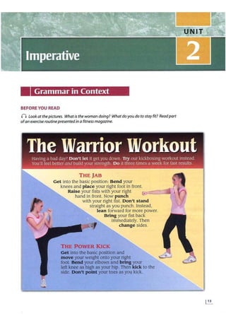 Grammar in Context
BEFORE YOU READ
n Look at the pictures. What is the woman doing? What do you do to stay fit? Readpart
ofan exercise routinepresented in a fitness magazine.
THE JAB
Get into the basic position: Bend your
knees and place your right foot in front.
Raise your fists with your right r
hand in front. Now punch e
with your right fist. Don't stand
straight as you punch. Instead,
lean forward for more power.
Bring your fist back
immediately. Then
change sides.
THE POWER KICK
Get into the basic position and
move your weight onto your right
foot. Bend your elbows and bring your
left knee as high as your hip. Then kick to the
side. Don't point your toes as you kick.
 