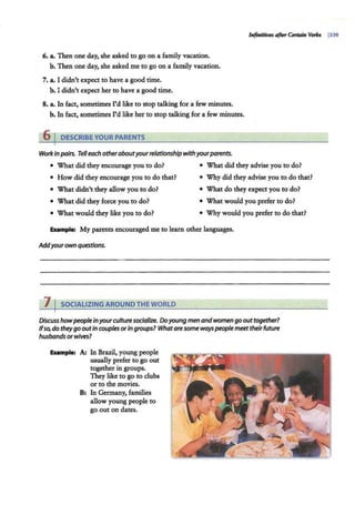 6. a. Then one day, she asked to go on a family vacation.
b. Then one day, she asked me to go on a family vacation.
7. a. I didn't expect to have a good time.
b. I didn't expect her to have a good time.
8. a. In fact, sometimes I'd like to stop talking for a few minutes.
b. In fact, sometimes I'd like her to stop talking for a few minutes.
6 IDESCRIBEYOUR PARENTS
WorkIn pairs. Telleach otheraboutyourrelationship with yourparents.
• What did they encourage you to do? • What did they advise you to do?
• How did they encourage you to do that? • Why did they advise you to do that?
• What didn't they allow you to do? • What do they expect you to do?
• What did they force you to do? • What would you prefer to do?
• What would they like you to do? • Why would you prefer to do that?
Ellllmple: My parents encouraged me to learn other languages.
Addyourown questions.
7 I SOCIALIZING AROUND THE WORLD
Discuss howpeople inyourculture socialize. Doyoung men andwomen go out together?
Ifso,do theygo outin couples or In groups? Whataresome ways people meettheirfuture
husbandsorwives?
Ellllmple: A; In Brazil, young people
usually prefer to go out
together in groups.
They like to go to clubs
or to the movies.
B: In Germany, families
allow young people to
go out on dates.
 