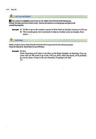 3401 UNrr29
8 I ON THE INTERNET
E Doasearch on eventsInyour town orcity. Make alistofeventsthatInterestyou.
Include thedateandtimeofeach event. Discuss the eventsin asmallgroup andplanto do
something together.
Example: A; I'd like to go to the outdoor concert in River Park on Sunday. It starts at 3:00 P.M.
B: That sounds great, but I promised to help my brother move on Sunday. How
about .. .
9 j WRITING
Write e-mails to two orthree friendsandinvite them tojoinyou forthe eventyourgroup
chose forExercise 8. Rememberto useinfinitives.
Example: Hi Ari,
Some classmates and I plan to see Hero at the Regis Cineplex on Saturday. Can you
come with us? We want to go to the 7:00 P.M. show. After the movie, we'll probably
go out for pizza. I hope to see you Saturday. It's going to be fun!
Liv
 