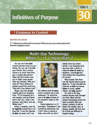 Grammar in Context
BEFORE YOU READ
n Whatdoyou think multi-usemeans? Whatcanyou use acamera phone for?
Read the magazinearticle.
You can use it to send
instant pictures home to your
family. You can use it to call
your friends. But a camera
phone is so much more than
just a camera plus phone!
When the first model came
out in 2000, some people
(like me) thought, "Why do I
need itr Now, millions of
people around the world ask,
U
How did I live without oner
Megan uses hers to get
instant advice on shopping
trips. "'If rm shopping for a
new sweater, and my friends
aren't with me, I take a few
pictures, send them, and ask,
'Which oner "
Carlos, a student, uses his
to organize everything in his
busy life. "I use the calendar
to plan my week, and I use
the address book to store
phone numbers and e-mail
addresses." In school he
uses it to take pictures of
the teache(s notes on the
board.
Marie-Catherine is a TV
journalist. "Sometimes I see
something interesting, but
I don't have a camera or
video crew with me. But I
always have my camera
phone. I can instantly send
my story with a photo or
video fn order to meet my
deadline-and to get the
story before the competition,
of course!"
Many people, like Omar,
use the camera phone just to
have fun. "I use ft to surfthe
Internet, e-mail my friends,
listen to music, watch
videos, and play games."
For work orfor play,
camera phones have changed
our lives. What will the
newest technology bring? It's
hard to predict. But one
thing is certafo: It will be
faster and smaller. And, as
always, people will find uses
for ft that are difficult to
imagine today.
 