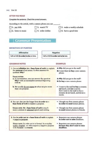 3421 Ur-in 30
AFTER YOU READ
Completethesentence. Checkthecorrectanswers.
According to the article, with a camera phone you can ___,
D 1. pay bills
D 2. listen to music
0 3. watch 1V
D 4. order clothes
Grammar Presentation
INFINITIVES OF PURPOSE
Affirmative
D 5. make a weekly schedule
D 6. have a good time
Negative
I left at 9:00 (In order) to be on time. I left at 9:00 In order not to be late.
GRAMMAR NOTES
1. Use an infinitive (to+ base form of verb) to explain
the purpose of an action. It often answers the
question Why?
U SAGE NOTES:
a. In conversation, you can answer the question
Why? with an incomplete sentence beginning
with to.
b. We usually do not repeat to when we give more
than one purpose.
2. You can also use the longer form in order to +
base form of verb to explain a purpose.
USAGE NOTE: To + base form of verb is much
more common in jnfoonal speech and writing.
3. Use in order not to + base form of verb to explain
a nt:iative purpose.
U SAGE NOTE: In. order not to is formal. In everyday
spoken English, we often express a negative purpose
with because + a reason.
EXAMPLES
A: Why did you go to the mall?
B:I went there to buy a new camera
phone.
A: Why did you go to the mall?
B:To buy a new camera phone.
• I went to the mall to buy a sweater,
eat lunch, and see a movie.
NOT I went to the mall to buy a
sweater, ~ eat lunch, and ~ see a
movie.
• I bought my first camera phone
in order to send instant photos.
• I bought my first camera phone
to send instant photos to friends.
• Reporters use camera phones
in order not to miss deadlines.
• Reporters use camera phones
because they don't want to miss
deadlines.
 