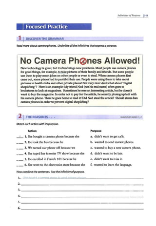 Infinitives ofPurpose 1343
Focused Practice
1 I DISCOVERTHE GRAMMAR
Readmoreabout cameraphones. Underlineall the infinitives thatexpress apurpose.
No Camera Ph(Z)nes Allowed!
New technology is great, butit often brings new problems. Most people use camera phones
for good things, for example, to take pictures of their family and friends. But some people
use them to play meanjokes on other people or even to steal. When camera phones first
came out, some places had to prolubit their use. People were using them to take secret
pictures in health clubs and other private places! Not very nice! And what about "digital
shoplifting"? Here is an example: My friend Ned (nothis real name) oftengoes to
bookstores to look at magazines. Sometimes he sees an interesting article, buthe doesn't
want to buy the magazine.In order not to payfor the article, he secretly photographs it with
his camera phone. Then he goes home to read it! Did Ned steal the article? Shouldstores ban
camera phones in order to prevent digital shoplifting?
2 I THE REASON IS • . • GrammarNotes 7, 3
Match each action with itspurpose.
Action Purpose
_ b_ 1. She bought a camera phone because she a. didn't want to get calls.
2. He took the bus because he b. wanted to send instant photos.
_ _ 3. We turned our phone off because we c. wanted to buy a new camera phone.
_ _ 4. She caped her favorite TV show because she d. didn't want to be late.
_ _ 5. He enrolled in French 101 because he e. didn't want to miss it.
_ _ 6. She went to the electronics store because she f. wanted to learn the language.
Now combine the sentences. Use the infinitiveofpurpose.
2.~~~~~~~~~~~~~~~~~~~~~~~~~~~~~~~~~~
3· ~~~~~~~~~~~~~~~~~~~~~~~~~~~~~~~~~~
4. ~~~~~~~~~~~~~~~~~~~~~~~~~~~~~~~~~~
s.~~~~~~~~~~~~~~~~~~~~~~~~~~~~~~~~~~
6. ~~~~~~~~~~~~~~~~~~~~~~~~~~~~~~~~~~
 