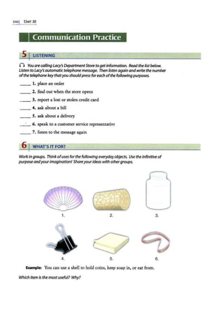 3461 UNIT 30
Communication Practice
5 I LISTENING
() You are calling Lacy's DepartmentStore togetinformation. Read the listbelow.
Listen to Lacy's automatictelephone message. Then listen again andwrite the number
ofthe telephone key thatyoushouldpress foreach ofthe following purposes.
__ 1. place an order
__ 2. find out when the store opens
__ 3. report a lost or stolen credit card
4. ask about a bill
__ 5. ask about a delivery
__
, _ 6. speak to a customer service representative
__ 7. listen to the message again
6 I WHAT'S IT FOR?
Workin groups. Think ofuses for the following everydayobjects. Use the infinitive of
purposeandyour imagination! Shareyourideas with othergroups.
1. 2. 3.
~
~
~ lie:/
4. 5. 6.
E.Xample: You can use a shell to hold coins, keep soap in, or eat from.
Which item is the most useful? Why?
 