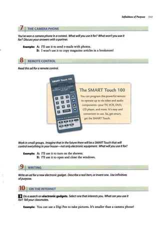 Infinitives ofPurpose 1347
7 I THE CAMERA PHONE
You've won a cameraphonein acontest. Whatwillyou use it for? Whatwon'tyou useit
for? Discussyouranswers with apartner.
Example: A: I'll use it to send e-mails with photos.
B: I won't use it to copy magazine articles in a bookstore!
8 I REMOTE CONTROL
Read this adfora remote control.
The SMART Touch 100
You can program this powerful remote
to operate up to six video and audio
components-yourTV, VCR, DVD,
CD player, and more. It's easy and
convenient to use. So, get smart,
get the SMARTTouch.
Work in smaflgroups. Imagine thatin the future there will beaSMARTTouch thatwill
controleverything inyourhouse-notonlyelectronicequipment. What willyou use it for?
Example: A: I'll use it to turn on the shower.
B: I'll use it to open and close the windows.
9 j WRITING
Write an adfora newelectronic gadget. Describea realitem,orinventone. Use infinitives
ofpurpose.
10 I ON THE INTERNET
I] Doa search on electronic gadgets. Selectone thatinterestsyou. Whatcan you useit
for? Tellyourclassmates.
Example: You can use a Digi Pen to take pictures. It's smaller than a camera phone!
 