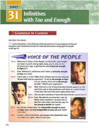 Grammar in Context
BEFORE YOU READ
n Look atthephotos. Howolddoyou thinkeachperson is? Inyouropinion, are theyold
enough to vote? Read the transcriptofa radio talkshow aboutvoting rights for people
under age 18.
VOICE OF THE PEQPl1Ei
SMITH: Welcome to Voice of the People. I'm Ed Smith, and tonight
our topic is youth voting rights. Kyle, you're only 16. For
someone your age, is getting the vote important enough
to fight for?
KYLE: Sure. Without it, politicians won't take usseriously enough
to hear our views.
SMITH: I don't get it. In the 1960s when military service was required,
18-year-olds had an argument: "If we're old enough to fight
for our country, then we're old enough
to vote." What's your argument?
TINA: Well, there are a lot of laws that discriminate against us. We
want the vote so that politicians will listen to usand change
t hose laws. We want the same rights adults have.
SMITH: Can you give examples of laws that discriminate against teens?
MICAH: Sure. My parents are divorced. I see my
father every weekend. I'd really like to
see him more often, but the law says I'm
too young to decide for myself.
KYLE
: My city has curfew laws. I'm responsible enough to work
and pay taxes, but too irresponsible to stay out past 10:00.
That's fair?
TINA: Women, ethnic minorities, and people with disabilities have
won their civil rights. Now it'sour turn.
24 K & WU M ti 2 :St
 