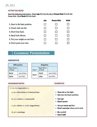 14 I UNrr2
AFTER YOU READ
Readthe following Instructions. CheckJabIfitIs fortheJab,orPowerKick ifitis forthe
PowerKick. Check Both ifit's forboth.
Jab Power Kick Both
1. Startin the basic position. D D D
2. Punch with one fist. D D D
3. Don't lean back. D D D
4. Bend both elbows. D D D
5. Put your weight on one foot. D D D
6. Don't point your toes. D D D
Grammar Presentation
IMPERATIVE
Affirmative Negative
Base Form Base Form
ofVerb Don't ofVerb
Bend your knees.
Don't
bend your knees.
Raise your fists. raise your fists.
GRAMMAR NOTES EXAMPLES
1. Use the imperative to:
a. give directions and instructions • Turn left at the light.
• Get into the basic position.
b. give orders or commands • Get up!
• Don't move!
c. give advice or make suggestions • Always warm up first.
• Don't exercise whenyou're sick.
d. give warnings • Be careful!
• Don't fall!
 