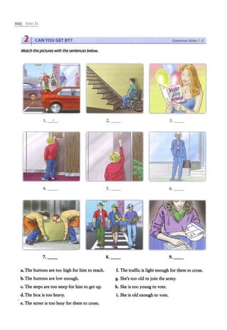 3521 UNrr 31
2 I CAN YOU GET BY? Grammar Notes 1- 5
Match thepictureswith the sentences below.
1. e 2. 3. _
4. 5. 6.
7. 8. _ _ 9.
a. The buttons are too high for him to reach. f. The traffic is light enough for them to cross.
b.The buttons are low enough. g. She's too old to join the army.
c. The steps are too steep for him to get up. h. She is too young to vote.
d. The box is too heavy. i. She is old enough to vote.
e. The street is too busy for them to cross.
 