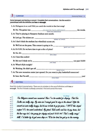 Infinitives with Too and Enough 1
353
3 j CURFEW!
Some teenagersareleaving aconcert. Complete theirconversations. Use the wordsIn
parentheseswith the Infinitive andtoo orenough.
1. A; Hologram is so cool! Did you cat.ch the: words in that last song?
GrammarNotes 1
-4
B: No. The guitar was _ ____ ...::
to
.:::o
::...::::;
lo.:::
ud
~
fo
;;...
r:..:.
m
:;:;
e....:;
to
:::...::;
un
""
d
::.:::
e.:...:
r5
:..:
t=
an
c:.:
d
'------ the words.
(loudI me/ understand)
2. A: They're playing in Hampton Stadium next month.
B: Let's go. The tickets are--- - -- - - - - - - - - - - - - - - - -
(good Iyou I miss}
4. A: It's 9:30. Do we have time to get a slice of pizza?
B: No. It's--------- -- - - - - - - - - - - - - - - - -
(late/stop}
S. A: I hate this curfew!
B: Me tool I think we're----- - - - - -- - - - - - -- out past 10:00!
(oldI stay)
6. A: Where's Kyle tonight?
B: Working. He didn't get off---- - - - - -- - - - - - - - - --
(~orly I come)
7. A: The new recreation center just opened. Do you want to play basketball tomorrow?
B: Sure. But Pm still _______________________ you!
(slowI beat}
41EDITING
Read this student'sjournalentry. There are six mistakes in the use ofinfinitives with too or
enough. The first mistake is already corrected. Find and correct five more.
to sleep
& ~ rata1(llKJ,C ruu&rmeltforuI'm, ti»tw.dlJxi~? ll¥Jtfils
[)vliA, t'M ~ ~ ""'uoiaUn't~r'~ ~"" tfMJ sMturl~tit" tfMJ
rata1(llJS tutn ~ ~ ldttUM' ~ hl8 ~,pqp-pzro. I hffff~ S'OJpd
~1t:rtJ»ld!Uri~"It-jWILI !«Id~ Mttlac ~f»P ~ Id
tfMJ ftuu.."'"ti»JPKIAPP'~ ordput10:()()El!! llxJt'ctr4-~
IVrll /Ctl»ttir tJp ~j8fsrma slap fY' /'I.&, ti» tilwiti»?fl¥iA tfMJ~
 