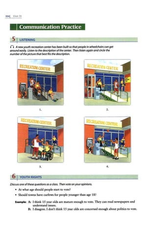 3541 UNrr 31
Communication Practice
5 I LISTENING
() Anewyouth recreation centerhas been builtso thatpeoplein wheelchairs can get
aroundeasily. Listen to the description ofthecenter. Then listen again andcircle the
number ofthepicture that best fits the description.
1. 2.
3. 4.
6 I YOUTH RIGHTS
Discuss one ofthese questions asa class. Then vote on youropinions.
• At what age should people start to vote?
• Should towns have curfews for people younger than age 18?
Example: A: I think 15 year olds are mature enough to vote. They can read newspapers and
understand issues.
B: I disagree. I don't think 15 year olds are concerned enough about politics to vote.
 