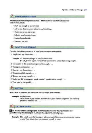 Infinitives wilh Too and Enough j3SS
11COMMON EXPRESSIONS
Whatdoyou think theseexpressionsmean? When wouldyou use them? Discussyour
ideas in smallgroups.
• She's old enough to know better.
• Life is too short to worry about every little thing.
• You're never too old to try.
• It looks good enough to eat.
• It's too hot to handle.
• It's never too late!
8 I WHAT'SYOUR OPINION?
Complete the following sentences. In smallgroups, compareyouropinions.
1. People over age 70 are too . . .
Example: A: People over age 70 are too old to drive.
B: Oh, I don't agree. Some elderly people drive better than young people.
2. The leaders of this country are powerful enough .
3. Teenagers are too crazy . . .
4. Guns are too dangerous . . .
5. Taxes aren't high enough ...
6. Women are strong enough . . .
7. Radio and 1V broadcasters speak (or don't speak) clearly enough.
8. Time goes by too quickly .
91WRITING
Write a letter to the editorofa newspaper. Choose a topicfrom Exercise 8.
Example: To the Editor:
I'm in favor ofgun control. I believe that guns are too dangerous for ordinary
people to own and use .
10 I ON THE INTERNET
I] Doa search on teen voting rights. Makenotes aboutsome ofthe arguments forand
againstlowering the voting age to 16. Discuss the arguments insmallgroups.
Example: This article says that teenagers take courses in history, government, and current
events. That means they are educated enough to vote.
 