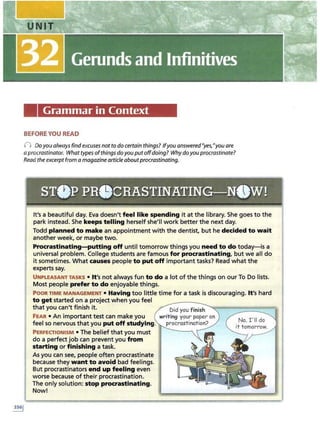 Grammar in Context
BEFOREYOU READ
n Doyou alwaysfind excuses not to do certain things? ffyou answered"yes,"you are
a procrastinator. What types ofthings do you put offdoing? Why doyou procrastinate?
Read the excerpt from a magazine article aboutprocrastinating.
sr•P PR0CRASTINATING-N.W!
It's a beautiful day. Eva doesn't feel like spending it at the library. She goes to the
park instead. She keeps telling herself she'll work better the next day.
Todd planned to make an appointment with the dentist, but he decided to wait
another week, or maybe two.
Procrastinating-putting off until tomorrow things you need to do today-is a
universal problem. College students are famous for procrastinating, but we all do
it sometimes. What causes people to put off important tasks? Read what the
experts say.
UNPLEASANT TASKS • It's not always fun to do a lot of the things on our To Do lists.
Most people prefer to do enjoyable things.
POOR TIME MANAGEMENT • Having too little time for a task is discouraging. It's hard
to get started on a project when you feel
that you can't finish it.
FEAR • An important test can make you
feel so nervous that you put off studying.
PERFECTIONISM • The belief that you must
do a perfect job can prevent you from
starting or finishing a task.
As you can see, people often procrastinate
because they want to avoid bad feelings.
But procrastinators end up feeling even
worse because of their procrastination.
The only solution: stop procrastinating.
Now!
 